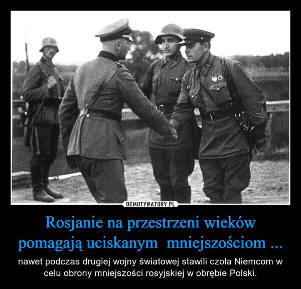 Rosjanie na przestrzeni wieków pomagają uciskanym  mniejszościom ... – nawet podczas drugiej wojny światowej stawili czoła Niemcom w celu obrony mniejszości rosyjskiej w obrębie Polski. 