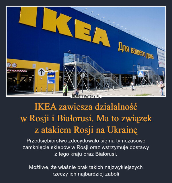 IKEA zawiesza działalnośćw Rosji i Białorusi. Ma to związekz atakiem Rosji na Ukrainę – Przedsiębiorstwo zdecydowało się na tymczasowezamknięcie sklepów w Rosji oraz wstrzymuje dostawyz tego kraju oraz Białorusi.Możliwe, że właśnie brak takich najzwyklejszychrzeczy ich najbardziej zaboli 