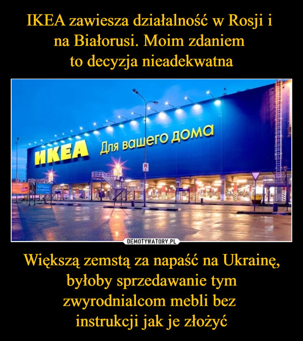 IKEA zawiesza działalność w Rosji i 
na Białorusi. Moim zdaniem 
to decyzja nieadekwatna Większą zemstą za napaść na Ukrainę, byłoby sprzedawanie tym zwyrodnialcom mebli bez 
instrukcji jak je złożyć