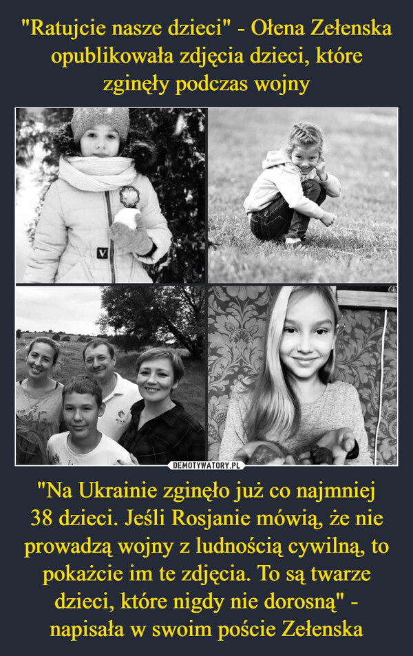 "Ratujcie nasze dzieci" - Ołena Zełenska opublikowała zdjęcia dzieci, które zginęły podczas wojny "Na Ukrainie zginęło już co najmniej
38 dzieci. Jeśli Rosjanie mówią, że nie prowadzą wojny z ludnością cywilną, to pokażcie im te zdjęcia. To są twarze dzieci, które nigdy nie dorosną" - napisała w swoim poście Zełenska