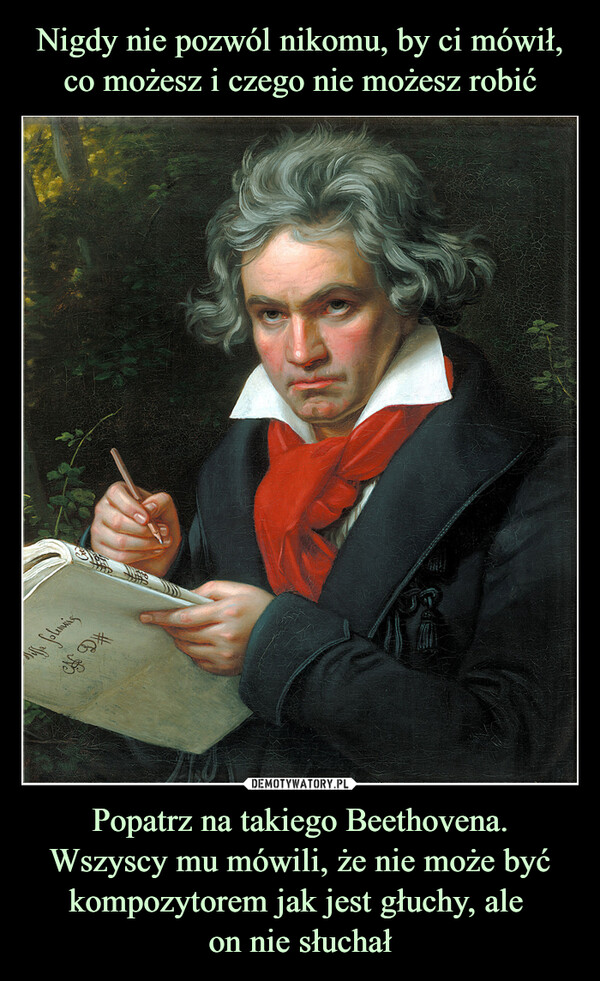 Popatrz na takiego Beethovena.Wszyscy mu mówili, że nie może być kompozytorem jak jest głuchy, ale on nie słuchał –  