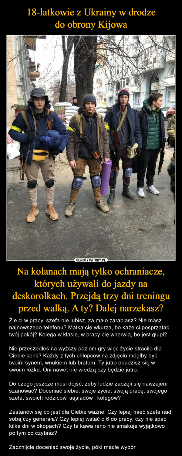 18-latkowie z Ukrainy w drodze
do obrony Kijowa Na kolanach mają tylko ochraniacze, których używali do jazdy na deskorolkach. Przejdą trzy dni treningu przed walką. A ty? Dalej narzekasz?