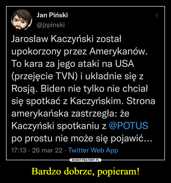 Bardzo dobrze, popieram! –  Jarosław Kaczyński zostałupokorzony przez Amerykanów.To kara za jego ataki na USA(przejęcie TVN) i układnie się zRosją. Biden nie tylko nie chciałsię spotkać z Kaczyńskim. Stronaamerykańska zastrzegła: żeKaczyński spotkaniu z @POTUSpo prostu nie może się pojawić...