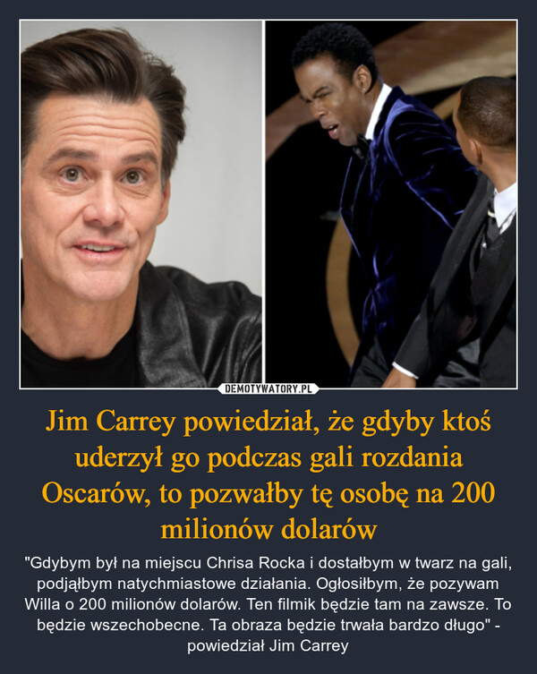 Jim Carrey powiedział, że gdyby ktoś uderzył go podczas gali rozdania Oscarów, to pozwałby tę osobę na 200 milionów dolarów – "Gdybym był na miejscu Chrisa Rocka i dostałbym w twarz na gali, podjąłbym natychmiastowe działania. Ogłosiłbym, że pozywam Willa o 200 milionów dolarów. Ten filmik będzie tam na zawsze. To będzie wszechobecne. Ta obraza będzie trwała bardzo długo" - powiedział Jim Carrey 