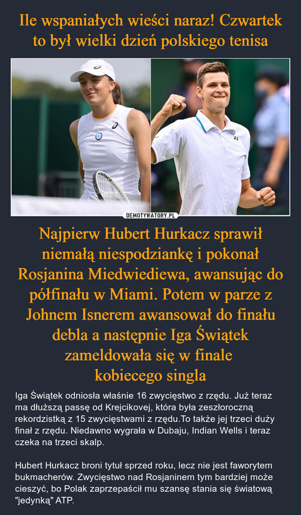 Najpierw Hubert Hurkacz sprawił niemałą niespodziankę i pokonał Rosjanina Miedwiediewa, awansując do półfinału w Miami. Potem w parze z Johnem Isnerem awansował do finału debla a następnie Iga Świątek zameldowała się w finale kobiecego singla – Iga Świątek odniosła właśnie 16 zwycięstwo z rzędu. Już teraz ma dłuższą passę od Krejcikovej, która była zeszłoroczną rekordzistką z 15 zwycięstwami z rzędu.To także jej trzeci duży finał z rzędu. Niedawno wygrała w Dubaju, Indian Wells i teraz czeka na trzeci skalp.Hubert Hurkacz broni tytuł sprzed roku, lecz nie jest faworytem bukmacherów. Zwycięstwo nad Rosjaninem tym bardziej może cieszyć, bo Polak zaprzepaścił mu szansę stania się światową "jedynką" ATP. 