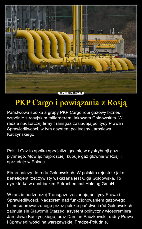 PKP Cargo i powiązania z Rosją – Państwowa spółka z grupy PKP Cargo robi gazowy biznes wspólnie z rosyjskim miliarderem Jakowem Goldowskim. W radzie nadzorczej firmy Transgaz zasiadają politycy Prawa i Sprawiedliwości, w tym asystent polityczny Jarosława Kaczyńskiego.Polski Gaz to spółka specjalizująca się w dystrybucji gazu płynnego. Mówiąc najprościej: kupuje gaz głównie w Rosji i sprzedaje w Polsce.Firma należy do rodu Goldowskich. W polskim rejestrze jako beneficjent rzeczywisty wskazana jest Olga Goldowska. To dyrektorka w austriackim Petrochemical Holding GmbH. W radzie nadzorczej Transgazu zasiadają politycy Prawa i Sprawiedliwości. Nadzorem nad funkcjonowaniem gazowego biznesu prowadzonego przez polskie państwo i ród Goldowskich zajmują się Sławomir Starzec, asystent polityczny wicepremiera Jarosława Kaczyńskiego, oraz Damian Paczkowski, radny Prawa i Sprawiedliwości na warszawskiej Pradze-Południe. 