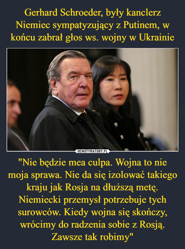 Gerhard Schroeder, były kanclerz Niemiec sympatyzujący z Putinem, w końcu zabrał głos ws. wojny w Ukrainie "Nie będzie mea culpa. Wojna to nie moja sprawa. Nie da się izolować takiego kraju jak Rosja na dłuższą metę. Niemiecki przemysł potrzebuje tych surowców. Kiedy wojna się skończy, wrócimy do radzenia sobie z Rosją. Zawsze tak robimy"