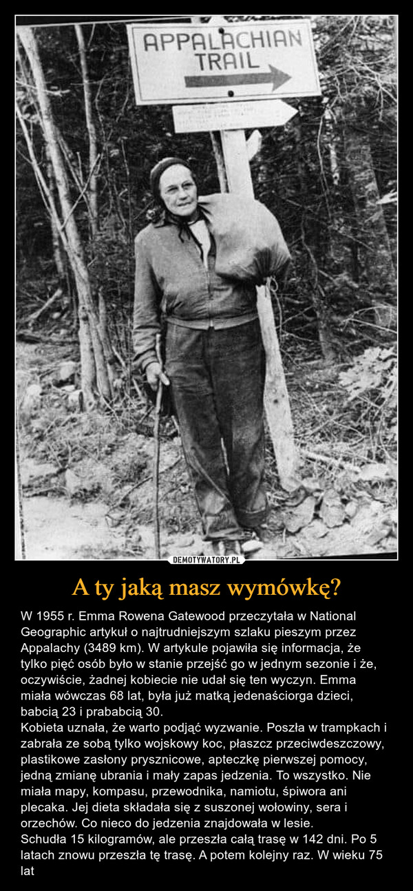 A ty jaką masz wymówkę? – W 1955 r. Emma Rowena Gatewood przeczytała w National Geographic artykuł o najtrudniejszym szlaku pieszym przez Appalachy (3489 km). W artykule pojawiła się informacja, że tylko pięć osób było w stanie przejść go w jednym sezonie i że, oczywiście, żadnej kobiecie nie udał się ten wyczyn. Emma miała wówczas 68 lat, była już matką jedenaściorga dzieci, babcią 23 i prababcią 30.Kobieta uznała, że warto podjąć wyzwanie. Poszła w trampkach i zabrała ze sobą tylko wojskowy koc, płaszcz przeciwdeszczowy, plastikowe zasłony prysznicowe, apteczkę pierwszej pomocy, jedną zmianę ubrania i mały zapas jedzenia. To wszystko. Nie miała mapy, kompasu, przewodnika, namiotu, śpiwora ani plecaka. Jej dieta składała się z suszonej wołowiny, sera i orzechów. Co nieco do jedzenia znajdowała w lesie.Schudła 15 kilogramów, ale przeszła całą trasę w 142 dni. Po 5 latach znowu przeszła tę trasę. A potem kolejny raz. W wieku 75 lat 