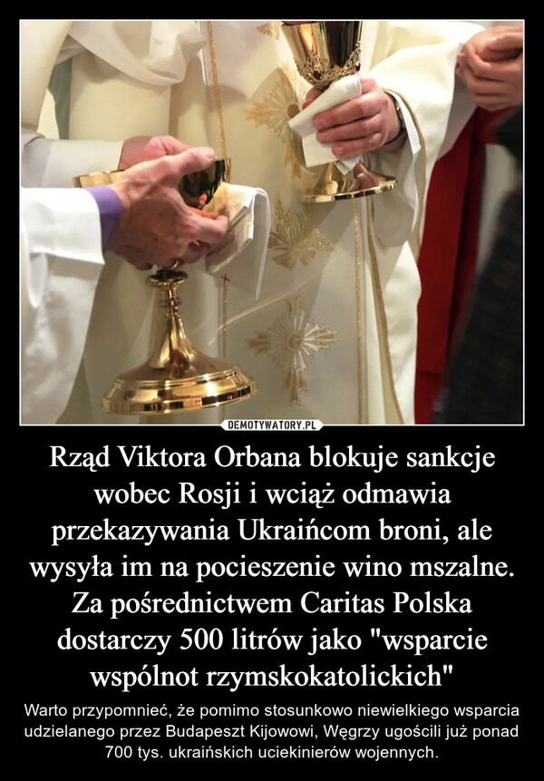 Rząd Viktora Orbana blokuje sankcje wobec Rosji i wciąż odmawia przekazywania Ukraińcom broni, ale wysyła im na pocieszenie wino mszalne. Za pośrednictwem Caritas Polska dostarczy 500 litrów jako "wsparcie wspólnot rzymskokatolickich" – Warto przypomnieć, że pomimo stosunkowo niewielkiego wsparcia udzielanego przez Budapeszt Kijowowi, Węgrzy ugościli już ponad 700 tys. ukraińskich uciekinierów wojennych. 