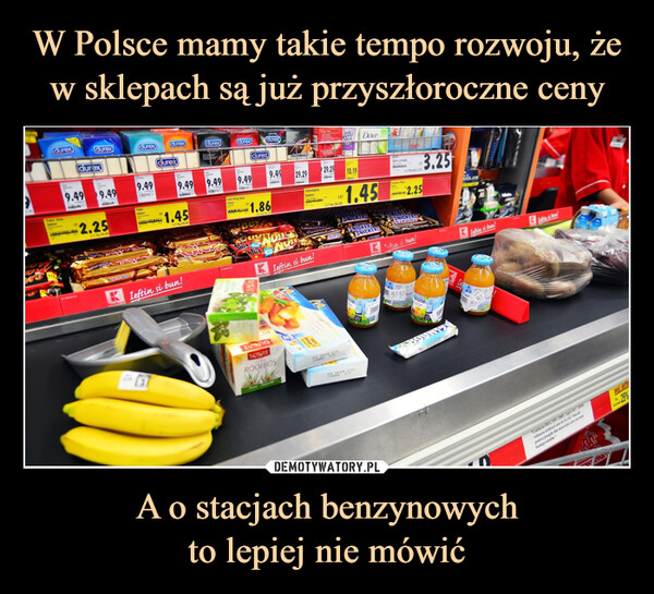 W Polsce mamy takie tempo rozwoju, że w sklepach są już przyszłoroczne ceny A o stacjach benzynowych
to lepiej nie mówić