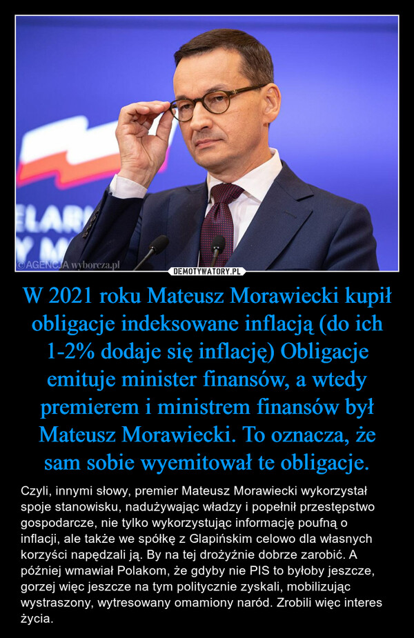 W 2021 roku Mateusz Morawiecki kupił obligacje indeksowane inflacją (do ich 1-2% dodaje się inflację) Obligacje emituje minister finansów, a wtedy premierem i ministrem finansów był Mateusz Morawiecki. To oznacza, że sam sobie wyemitował te obligacje. – Czyli, innymi słowy, premier Mateusz Morawiecki wykorzystał spoje stanowisku, nadużywając władzy i popełnił przestępstwo gospodarcze, nie tylko wykorzystując informację poufną o inflacji, ale także we spółkę z Glapińskim celowo dla własnych korzyści napędzali ją. By na tej drożyźnie dobrze zarobić. A później wmawiał Polakom, że gdyby nie PIS to byłoby jeszcze, gorzej więc jeszcze na tym politycznie zyskali, mobilizując wystraszony, wytresowany omamiony naród. Zrobili więc interes życia. 