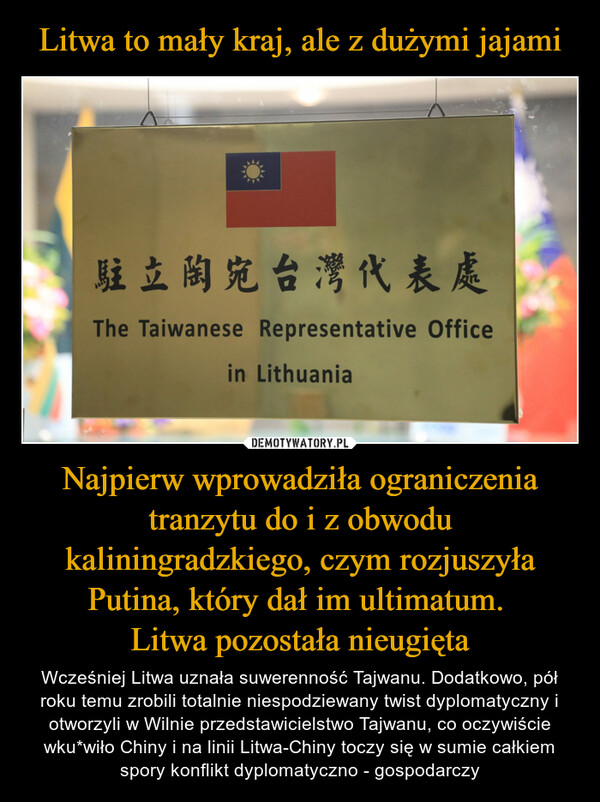Najpierw wprowadziła ograniczenia tranzytu do i z obwodu kaliningradzkiego, czym rozjuszyła Putina, który dał im ultimatum. Litwa pozostała nieugięta – Wcześniej Litwa uznała suwerenność Tajwanu. Dodatkowo, pół roku temu zrobili totalnie niespodziewany twist dyplomatyczny i otworzyli w Wilnie przedstawicielstwo Tajwanu, co oczywiście wku*wiło Chiny i na linii Litwa-Chiny toczy się w sumie całkiem spory konflikt dyplomatyczno - gospodarczy 