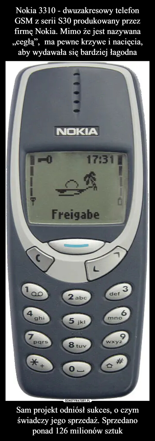 Nokia 3310 - dwuzakresowy telefon GSM z serii S30 produkowany przez firmę Nokia. Mimo że jest nazywana „cegłą”,  ma pewne krzywe i nacięcia, aby wydawała się bardziej łagodna Sam projekt odniósł sukces, o czym świadczy jego sprzedaż. Sprzedano ponad 126 milionów sztuk