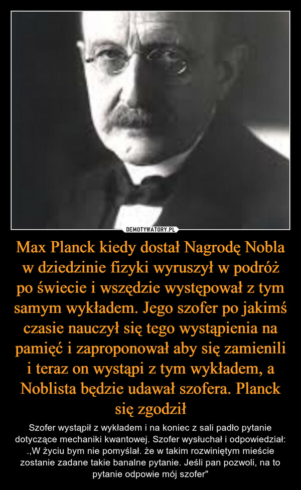 Max Planck kiedy dostał Nagrodę Nobla w dziedzinie fizyki wyruszył w podróż po świecie i wszędzie występował z tym samym wykładem. Jego szofer po jakimś czasie nauczył się tego wystąpienia na pamięć i zaproponował aby się zamienili i teraz on wystąpi z tym wykładem, a Noblista będzie udawał szofera. Planck się zgodził – Szofer wystąpił z wykładem i na koniec z sali padło pytanie dotyczące mechaniki kwantowej. Szofer wysłuchał i odpowiedział: .,W życiu bym nie pomyślał. że w takim rozwiniętym mieście zostanie zadane takie banalne pytanie. Jeśli pan pozwoli, na to pytanie odpowie mój szofer" 