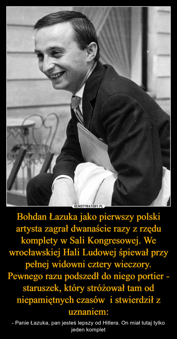 Bohdan Łazuka jako pierwszy polski artysta zagrał dwanaście razy z rzędu komplety w Sali Kongresowej. We wrocławskiej Hali Ludowej śpiewał przy pełnej widowni cztery wieczory. Pewnego razu podszedł do niego portier - staruszek, który stróżował tam od niepamiętnych czasów  i stwierdził z uznaniem: – - Panie Łazuka, pan jesteś lepszy od Hitlera. On miał tutaj tylko jeden komplet 