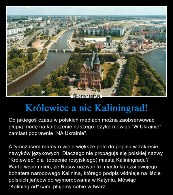Królewiec a nie Kaliningrad! – Od jakiegoś czasu w polskich mediach można zaobserwować głupią modę na kaleczenie naszego języka mówiąc "W Ukrainie" zamiast poprawnie "NA Ukrainie".A tymczasem mamy o wiele większe pole do popisu w zakresie nawyków językowych. Dlaczego nie propaguje się polskiej nazwy "Królewiec" dla  (obecnie rosyjskiego) miasta Kaliningradu? Warto wspomnieć, że Ruscy nazwali to miasto ku czci swojego bohatera narodowego Kalinina, którego podpis widnieje na liście polskich jeńców do wymordowania w Katyniu. Mówiąc "Kaliningrad" sami plujemy sobie w twarz. 