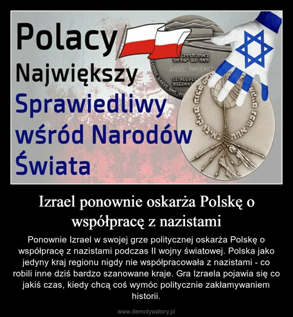 Izrael ponownie oskarża Polskę o współpracę z nazistami – Ponownie Izrael w swojej grze politycznej oskarża Polskę o współpracę z nazistami podczas II wojny światowej. Polska jako jedyny kraj regionu nigdy nie współpracowała z nazistami - co robili inne dziś bardzo szanowane kraje. Gra Izraela pojawia się co jakiś czas, kiedy chcą coś wymóc politycznie zakłamywaniem historii. 