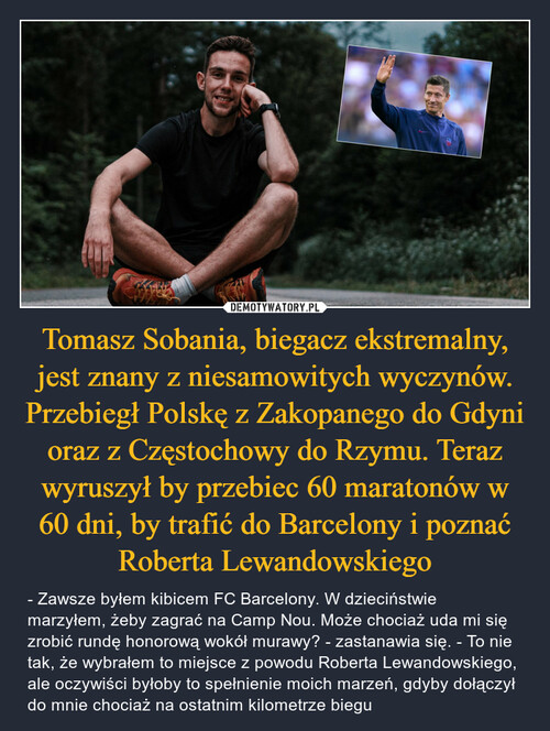 Tomasz Sobania, biegacz ekstremalny, jest znany z niesamowitych wyczynów. Przebiegł Polskę z Zakopanego do Gdyni oraz z Częstochowy do Rzymu. Teraz wyruszył by przebiec 60 maratonów w 60 dni, by trafić do Barcelony i poznać Roberta Lewandowskiego