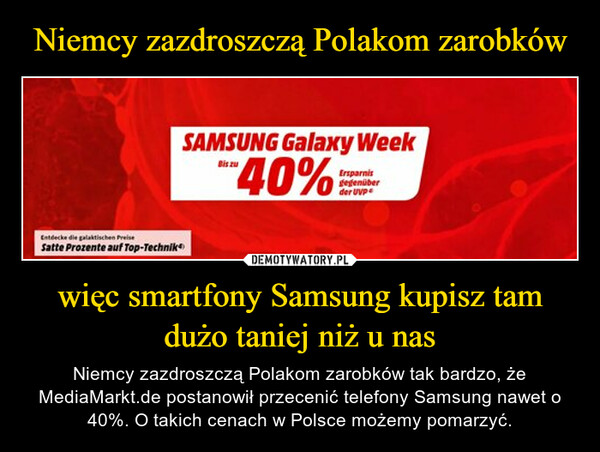 więc smartfony Samsung kupisz tam dużo taniej niż u nas – Niemcy zazdroszczą Polakom zarobków tak bardzo, że MediaMarkt.de postanowił przecenić telefony Samsung nawet o 40%. O takich cenach w Polsce możemy pomarzyć. 