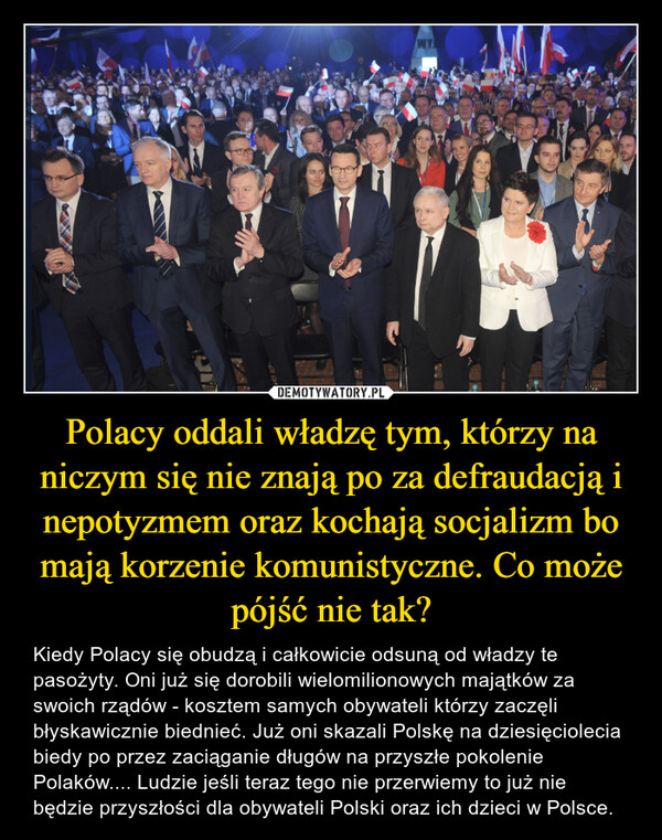 Polacy oddali władzę tym, którzy na niczym się nie znają po za defraudacją i nepotyzmem oraz kochają socjalizm bo mają korzenie komunistyczne. Co może pójść nie tak? – Kiedy Polacy się obudzą i całkowicie odsuną od władzy te pasożyty. Oni już się dorobili wielomilionowych majątków za swoich rządów - kosztem samych obywateli którzy zaczęli błyskawicznie biednieć. Już oni skazali Polskę na dziesięciolecia biedy po przez zaciąganie długów na przyszłe pokolenie Polaków.... Ludzie jeśli teraz tego nie przerwiemy to już nie będzie przyszłości dla obywateli Polski oraz ich dzieci w Polsce. 