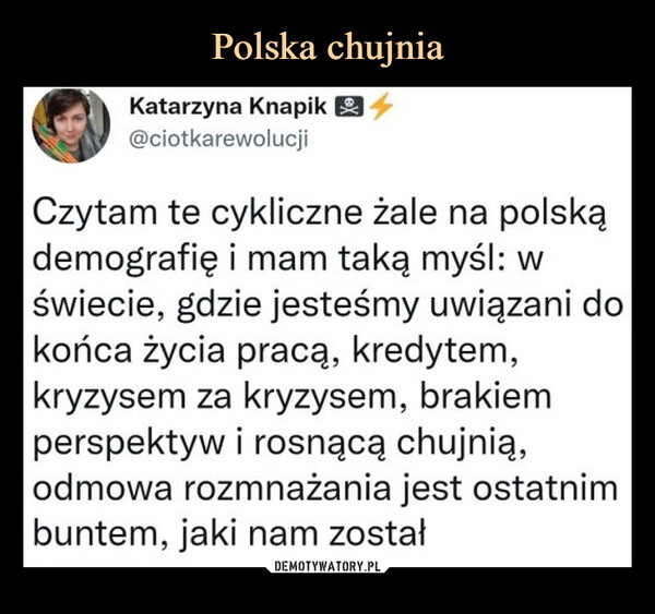  –  Katarzyna Knapik O ^@ciotkarewolucjiCzytam te cykliczne żale na polską demografię i mam taką myśl: w świecie, gdzie jesteśmy uwiązani do końca życia pracą, kredytem, kryzysem za kryzysem, brakiem perspektyw i rosnącą chujnią,