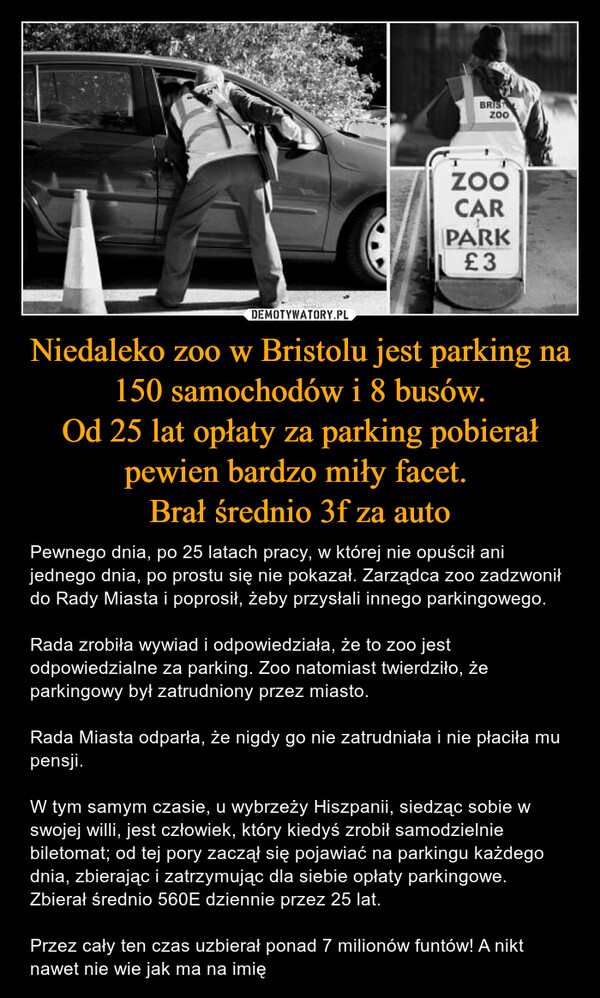 Niedaleko zoo w Bristolu jest parking na 150 samochodów i 8 busów.Od 25 lat opłaty za parking pobierał pewien bardzo miły facet. Brał średnio 3f za auto – Pewnego dnia, po 25 latach pracy, w której nie opuścił ani jednego dnia, po prostu się nie pokazał. Zarządca zoo zadzwonił do Rady Miasta i poprosił, żeby przysłali innego parkingowego.Rada zrobiła wywiad i odpowiedziała, że to zoo jest odpowiedzialne za parking. Zoo natomiast twierdziło, że parkingowy był zatrudniony przez miasto.Rada Miasta odparła, że nigdy go nie zatrudniała i nie płaciła mu pensji.W tym samym czasie, u wybrzeży Hiszpanii, siedząc sobie w swojej willi, jest człowiek, który kiedyś zrobił samodzielnie biletomat; od tej pory zaczął się pojawiać na parkingu każdego dnia, zbierając i zatrzymując dla siebie opłaty parkingowe. Zbierał średnio 560E dziennie przez 25 lat.Przez cały ten czas uzbierał ponad 7 milionów funtów! A nikt nawet nie wie jak ma na imię 