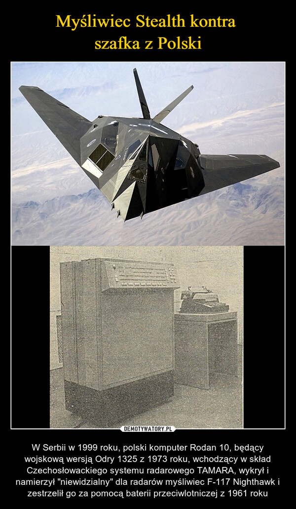  – W Serbii w 1999 roku, polski komputer Rodan 10, będący wojskową wersją Odry 1325 z 1973 roku, wchodzący w skład Czechosłowackiego systemu radarowego TAMARA, wykrył i namierzył "niewidzialny" dla radarów myśliwiec F-117 Nighthawk i zestrzelił go za pomocą baterii przeciwlotniczej z 1961 roku 