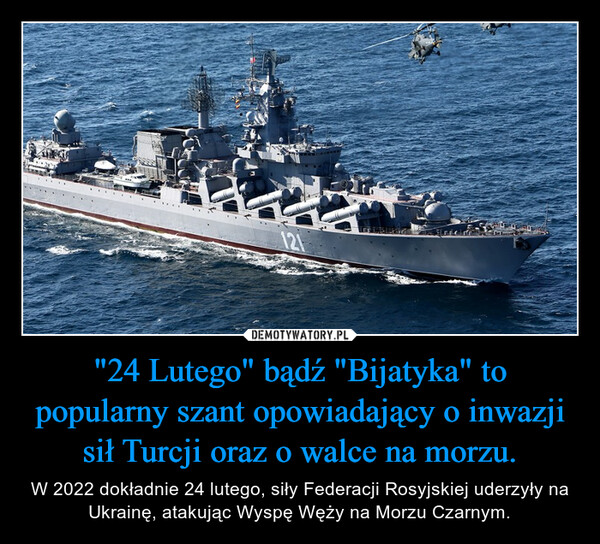 "24 Lutego" bądź "Bijatyka" to popularny szant opowiadający o inwazji sił Turcji oraz o walce na morzu. – W 2022 dokładnie 24 lutego, siły Federacji Rosyjskiej uderzyły na Ukrainę, atakując Wyspę Węży na Morzu Czarnym. 