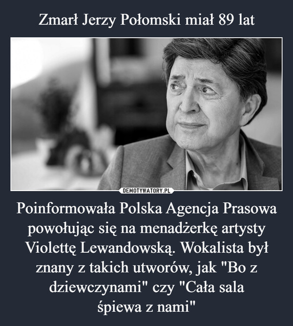 Zmarł Jerzy Połomski miał 89 lat Poinformowała Polska Agencja Prasowa powołując się na menadżerkę artysty Violettę Lewandowską. Wokalista był znany z takich utworów, jak "Bo z dziewczynami" czy "Cała sala
śpiewa z nami"