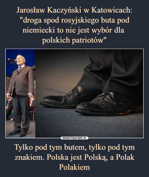 Jarosław Kaczyński w Katowicach: "droga spod rosyjskiego buta pod niemiecki to nie jest wybór dla 
polskich patriotów" Tylko pod tym butem, tylko pod tym znakiem. Polska jest Polską, a Polak Polakiem
