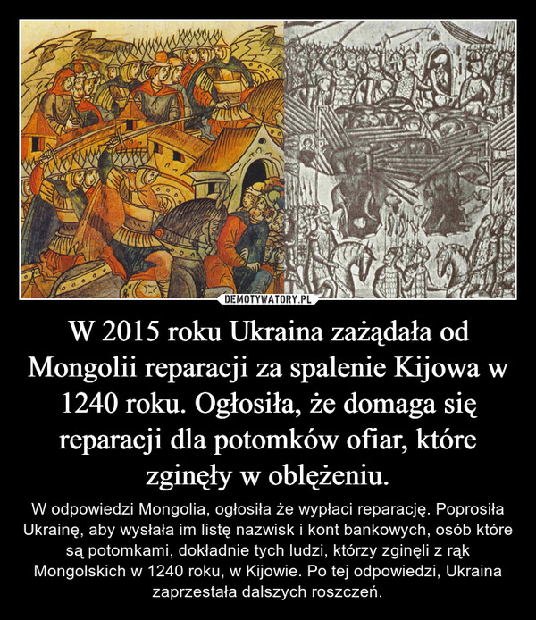 W 2015 roku Ukraina zażądała od Mongolii reparacji za spalenie Kijowa w 1240 roku. Ogłosiła, że domaga się reparacji dla potomków ofiar, które zginęły w oblężeniu. – W odpowiedzi Mongolia, ogłosiła że wypłaci reparację. Poprosiła Ukrainę, aby wysłała im listę nazwisk i kont bankowych, osób które są potomkami, dokładnie tych ludzi, którzy zginęli z rąk Mongolskich w 1240 roku, w Kijowie. Po tej odpowiedzi, Ukraina zaprzestała dalszych roszczeń. 