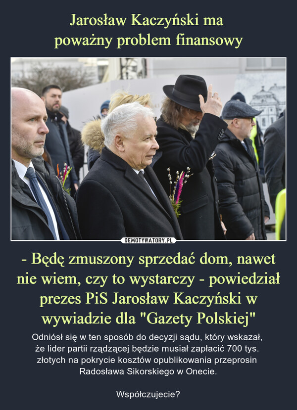 - Będę zmuszony sprzedać dom, nawet nie wiem, czy to wystarczy - powiedział prezes PiS Jarosław Kaczyński w wywiadzie dla "Gazety Polskiej" – Odniósł się w ten sposób do decyzji sądu, który wskazał, że lider partii rządzącej będzie musiał zapłacić 700 tys. złotych na pokrycie kosztów opublikowania przeprosin Radosława Sikorskiego w Onecie.Współczujecie? 