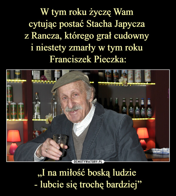 W tym roku życzę Wam 
cytując postać Stacha Japycza 
z Rancza, którego grał cudowny 
i niestety zmarły w tym roku 
Franciszek Pieczka: „I na miłość boską ludzie 
- lubcie się trochę bardziej”