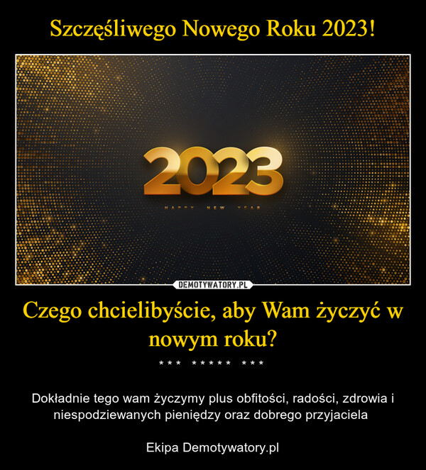 Czego chcielibyście, aby Wam życzyć w nowym roku? – * * *   * * * * *   * * * Dokładnie tego wam życzymy plus obfitości, radości, zdrowia i niespodziewanych pieniędzy oraz dobrego przyjaciela Ekipa Demotywatory.pl 