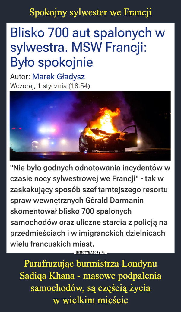 Parafrazując burmistrza LondynuSadiqa Khana - masowe podpalenia samochodów, są częścią życiaw wielkim mieście –  Blisko 700 aut spalonych wsylwestra. MSW Francji:Było spokojnieAutor: Marek GładyszWczoraj, 1 stycznia (18:54)"Nie było godnych odnotowania incydentów wczasie nocy sylwestrowej we Francji" - tak wzaskakujący sposób szef tamtejszego resortuspraw wewnętrznych Gérald Darmaninskomentował blisko 700 spalonychsamochodów oraz uliczne starcia z policją naprzedmieściach i w imigranckich dzielnicachwielu francuskich miast.