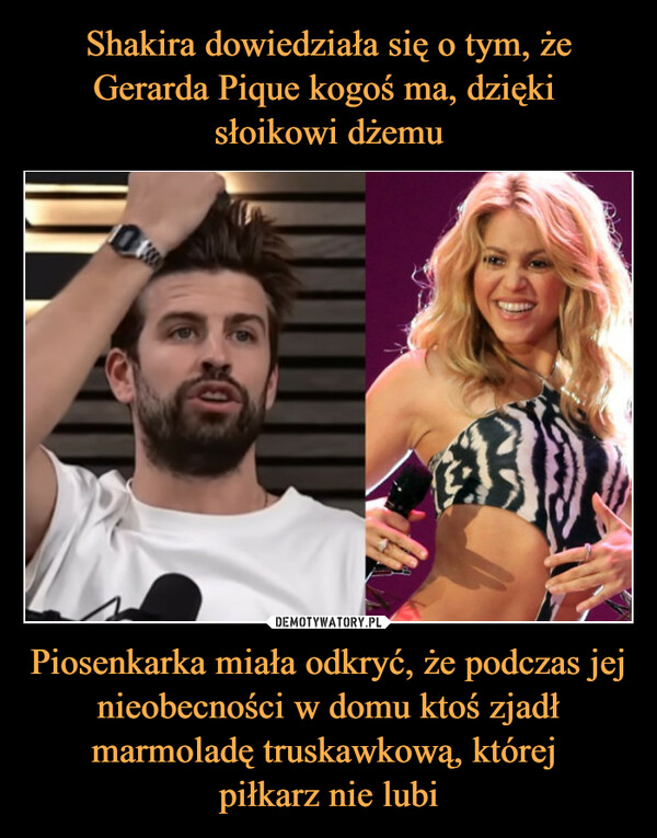 Shakira dowiedziała się o tym, że Gerarda Pique kogoś ma, dzięki 
słoikowi dżemu Piosenkarka miała odkryć, że podczas jej nieobecności w domu ktoś zjadł marmoladę truskawkową, której 
piłkarz nie lubi