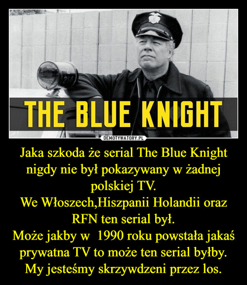 Jaka szkoda że serial The Blue Knight nigdy nie był pokazywany w żadnej polskiej TV.
We Włoszech,Hiszpanii Holandii oraz RFN ten serial był.
Może jakby w  1990 roku powstała jakaś prywatna TV to może ten serial byłby.
My jesteśmy skrzywdzeni przez los.