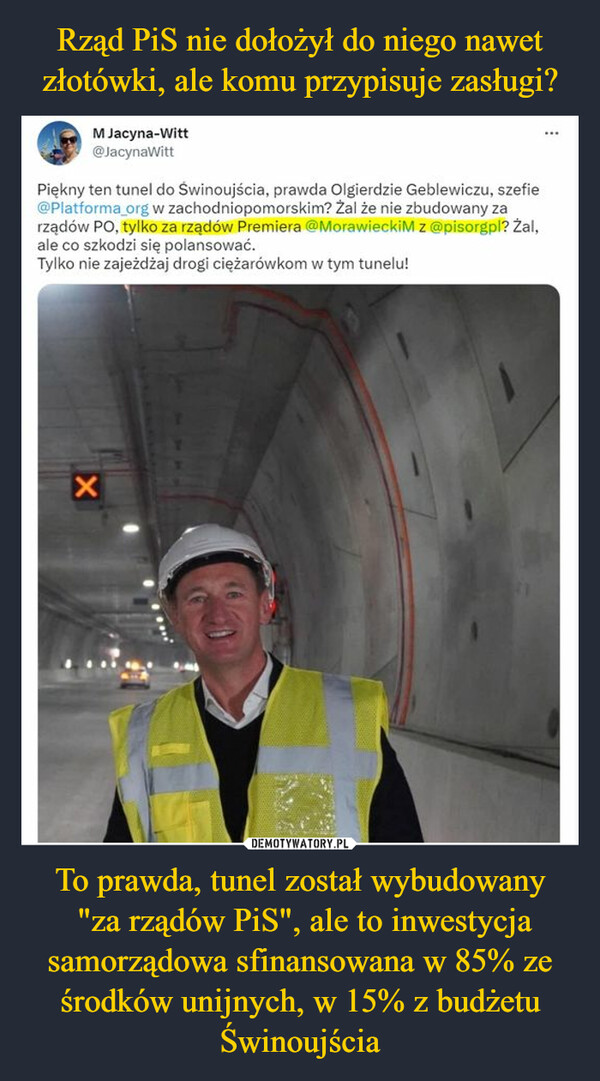 To prawda, tunel został wybudowany "za rządów PiS", ale to inwestycja samorządowa sfinansowana w 85% ze środków unijnych, w 15% z budżetu Świnoujścia –  M Jacyna-Witt@JacynaWittPiękny ten tunel do Świnoujścia, prawda Olgierdzie Geblewiczu, szefie@Platforma_org w zachodniopomorskim? Żal że nie zbudowany zarządów PO, tylko za rządów Premiera @MorawieckiM z @pisorgpl? Żal,ale co szkodzi się polansować.Tylko nie zajeżdżaj drogi ciężarówkom w tym tunelu!X⠀