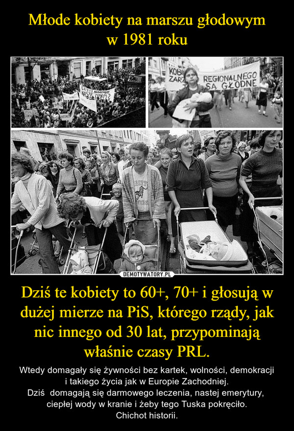 Młode kobiety na marszu głodowym
w 1981 roku Dziś te kobiety to 60+, 70+ i głosują w dużej mierze na PiS, którego rządy, jak nic innego od 30 lat, przypominają właśnie czasy PRL.
