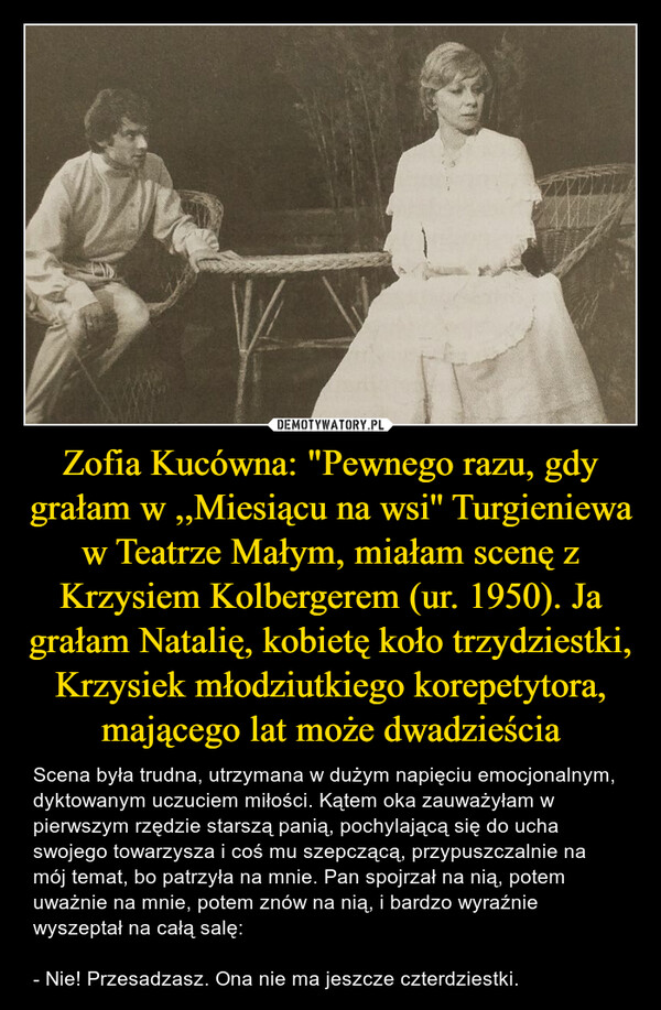 Zofia Kucówna: "Pewnego razu, gdy grałam w ,,Miesiącu na wsi'' Turgieniewa w Teatrze Małym, miałam scenę z Krzysiem Kolbergerem (ur. 1950). Ja grałam Natalię, kobietę koło trzydziestki, Krzysiek młodziutkiego korepetytora, mającego lat może dwadzieścia – Scena była trudna, utrzymana w dużym napięciu emocjonalnym, dyktowanym uczuciem miłości. Kątem oka zauważyłam w pierwszym rzędzie starszą panią, pochylającą się do ucha swojego towarzysza i coś mu szepczącą, przypuszczalnie na mój temat, bo patrzyła na mnie. Pan spojrzał na nią, potem uważnie na mnie, potem znów na nią, i bardzo wyraźnie wyszeptał na całą salę:- Nie! Przesadzasz. Ona nie ma jeszcze czterdziestki. 