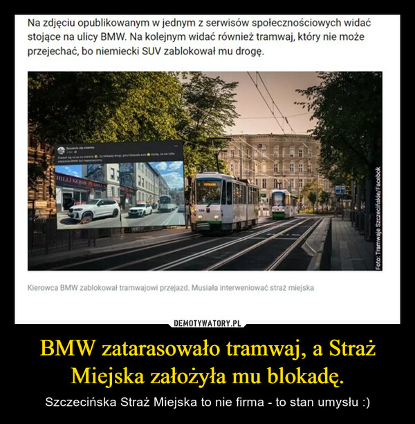 BMW zatarasowało tramwaj, a Straż Miejska założyła mu blokadę. – Szczecińska Straż Miejska to nie firma - to stan umysłu :) Na zdjęciu opublikowanym w jednym z serwisów społecznościowych widaćstojące na ulicy BMW. Na kolejnym widać również tramwaj, który nie możeprzejechać, bo niemiecki SUV zablokował mu drogę.WEEHILLI KEBABKierowca BMW zablokował tramwajowi przejazd. Musiała interweniować straż miejskaFoto: Tramwaje Szczecińskie/Facebok
