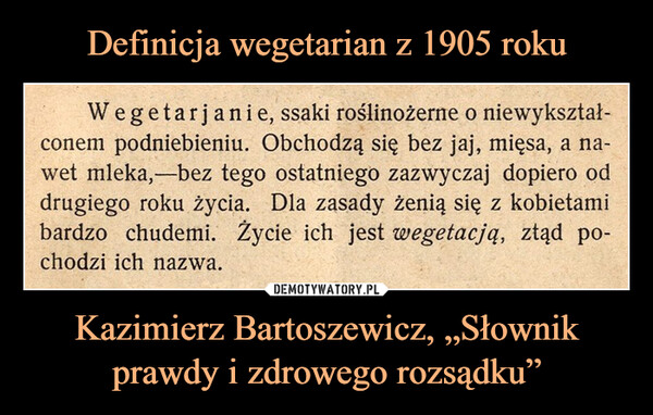 Kazimierz Bartoszewicz, „Słownik prawdy i zdrowego rozsądku” –  Wegetarjanie, ssaki roślinożerne o niewykształ-conem podniebieniu. Obchodzą się bez jaj, mięsa, a na-wet mleka,-bez tego ostatniego zazwyczaj dopiero oddrugiego roku życia. Dla zasady żenią się z kobietamibardzo chudemi. Życie ich jest wegetacją, ztąd po-chodzi ich nazwa.