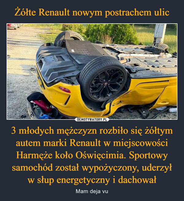 Żółte Renault nowym postrachem ulic 3 młodych mężczyzn rozbiło się żółtym autem marki Renault w miejscowości Harmęże koło Oświęcimia. Sportowy samochód został wypożyczony, uderzył w słup energetyczny i dachował