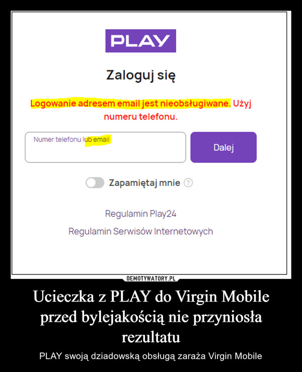 Ucieczka z PLAY do Virgin Mobile przed bylejakością nie przyniosła rezultatu – PLAY swoją dziadowską obsługą zaraża Virgin Mobile PLAYZaloguj sięLogowanie adresem email jest nieobsługiwane. Użyjnumeru telefonu.Numer telefonu lub emailZapamiętaj mnie ⒸRegulamin Play24Regulamin Serwisów InternetowychDalej