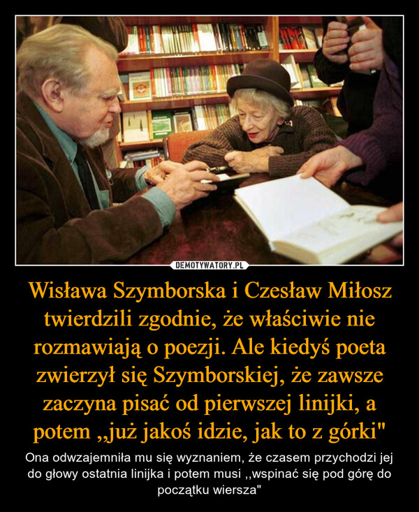 Wisława Szymborska i Czesław Miłosz twierdzili zgodnie, że właściwie nie rozmawiają o poezji. Ale kiedyś poeta zwierzył się Szymborskiej, że zawsze zaczyna pisać od pierwszej linijki, a potem ,,już jakoś idzie, jak to z górki"
