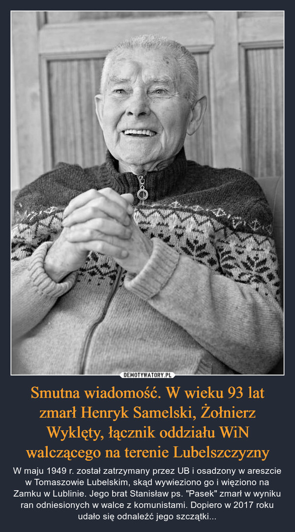 Smutna wiadomość. W wieku 93 lat zmarł Henryk Samelski, Żołnierz Wyklęty, łącznik oddziału WiN walczącego na terenie Lubelszczyzny – W maju 1949 r. został zatrzymany przez UB i osadzony w areszcie w Tomaszowie Lubelskim, skąd wywieziono go i więziono na Zamku w Lublinie. Jego brat Stanisław ps. "Pasek" zmarł w wyniku ran odniesionych w walce z komunistami. Dopiero w 2017 roku udało się odnaleźć jego szczątki... >ර