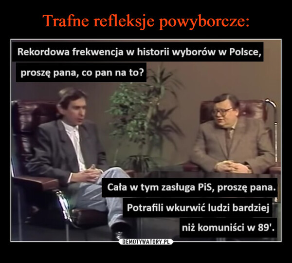  –  Rekordowa frekwencja w historii wyborów w Polsce,proszę pana, co pan na to?Cała w tym zasługa PiS, proszę pana.Potrafiliwkurwić ludzi bardziejniż komuniści w 89'.