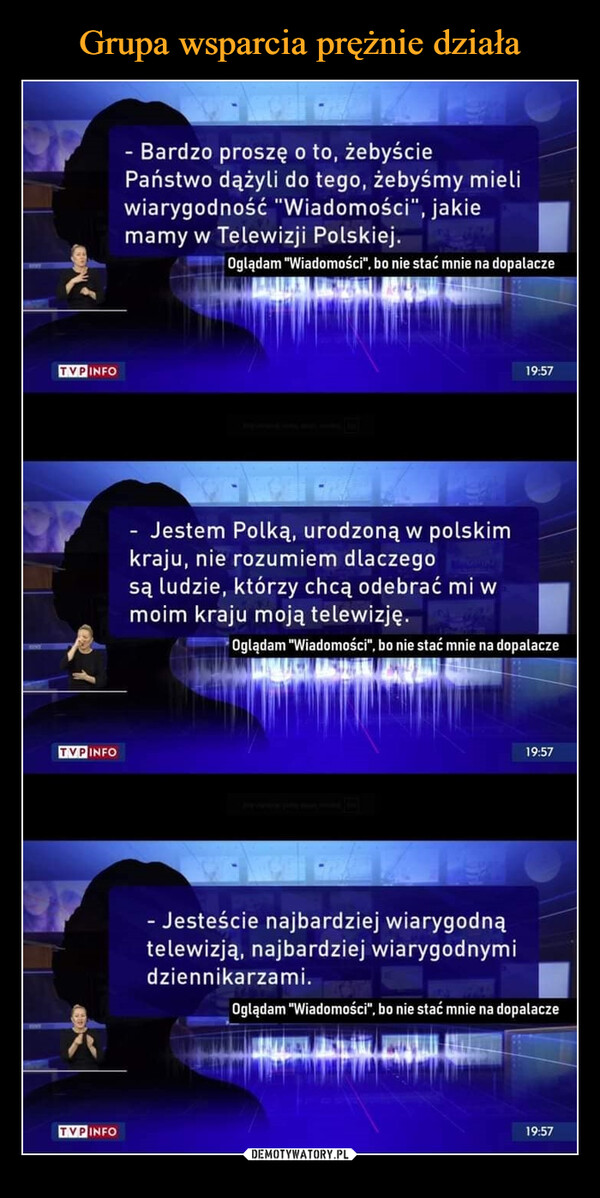 –  TVPINFOTVP INFOTVP INFO- Bardzo proszę o to, żebyściePaństwo dążyli do tego, żebyśmy mieliwiarygodność "Wiadomości", jakiemamy w Telewizji Polskiej.Oglądam "Wiadomości", bo nie stać mnie na dopalaczeJestem Polką, urodzoną w polskimkraju, nie rozumiem dlaczegosą ludzie, którzy chcą odebrać mi wmoim kraju moją telewizję.19:57Oglądam "Wiadomości", bo nie stać mnie na dopalacze- Jesteście najbardziej wiarygodnątelewizją, najbardziej wiarygodnymidziennikarzami.19:57Oglądam "Wiadomości", bo nie stać mnie na dopalacze19:57