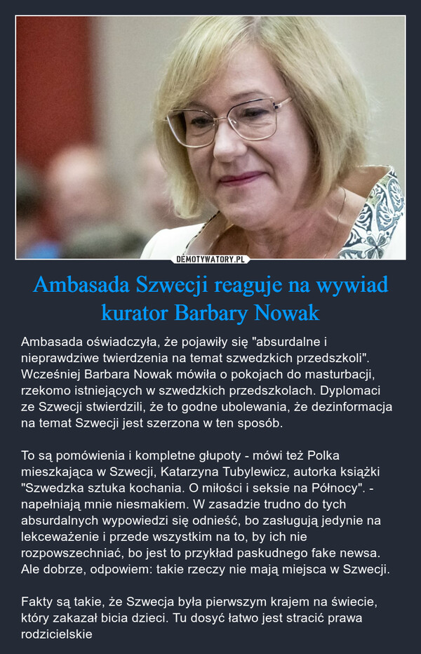 Ambasada Szwecji reaguje na wywiad kurator Barbary Nowak – Ambasada oświadczyła, że pojawiły się "absurdalne i nieprawdziwe twierdzenia na temat szwedzkich przedszkoli". Wcześniej Barbara Nowak mówiła o pokojach do masturbacji, rzekomo istniejących w szwedzkich przedszkolach. Dyplomaci ze Szwecji stwierdzili, że to godne ubolewania, że dezinformacja na temat Szwecji jest szerzona w ten sposób.To są pomówienia i kompletne głupoty - mówi też Polka mieszkająca w Szwecji, Katarzyna Tubylewicz, autorka książki "Szwedzka sztuka kochania. O miłości i seksie na Północy". - napełniają mnie niesmakiem. W zasadzie trudno do tych absurdalnych wypowiedzi się odnieść, bo zasługują jedynie na lekceważenie i przede wszystkim na to, by ich nie rozpowszechniać, bo jest to przykład paskudnego fake newsa. Ale dobrze, odpowiem: takie rzeczy nie mają miejsca w Szwecji.Fakty są takie, że Szwecja była pierwszym krajem na świecie, który zakazał bicia dzieci. Tu dosyć łatwo jest stracić prawa rodzicielskie 