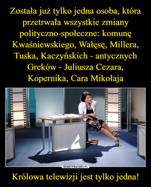 Królowa telewizji jest tylko jedna! –  francopolo5 godz. i 49 min temu375 +ZOSTAŁA JUŻ TYLKO JEDNA OSOBA CO PRZETRWAŁAWSZYSTKIE ZMIANY POLITYCZNO-SPOŁECZNE:KOMUNE KWAŚNIEWSKIEGO WAŁĘSĘ MILLERA TUSKAKACZYŃSKICH - ANTYCZNYCH GREKÓW - JULIUSZACEZARAKOPERNIKA- CARA MIKOŁAJAKRÓLOWA TELEWIZJI JEST TYLKO JEDNA!#sejm #tvpis